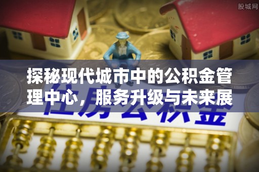 南长探秘现代城市中的公积金管理中心，服务升级与未来展望