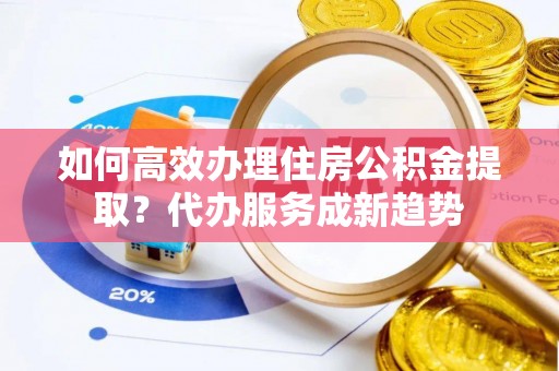 南长如何高效办理住房公积金提取？代办服务成新趋势