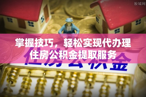 南长掌握技巧，轻松实现代办理住房公积金提取服务