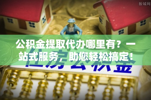 南长公积金提取代办哪里有？一站式服务，助您轻松搞定！