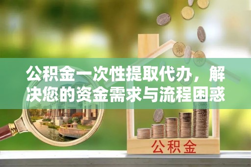 南长公积金一次性提取代办，解决您的资金需求与流程困惑