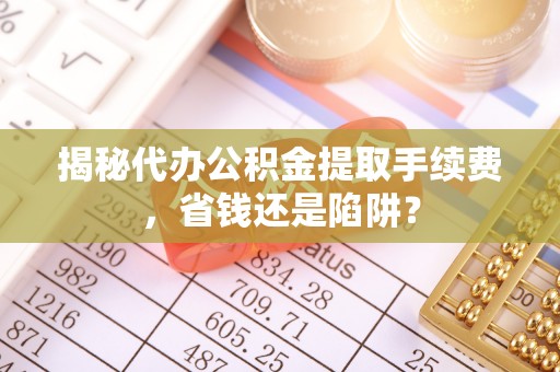 南长揭秘代办公积金提取手续费，省钱还是陷阱？