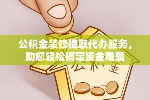 南长公积金装修提取代办服务，助您轻松搞定资金难题