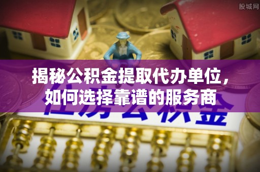 南长揭秘公积金提取代办单位，如何选择靠谱的服务商