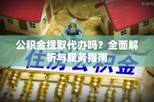 南长公积金提取代办吗？全面解析与服务指南