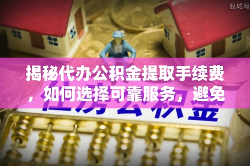 南长揭秘代办公积金提取手续费，如何选择可靠服务，避免隐形陷阱