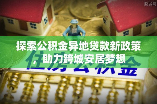 南长探索公积金异地贷款新政策，助力跨城安居梦想