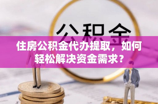 南长住房公积金代办提取，如何轻松解决资金需求？