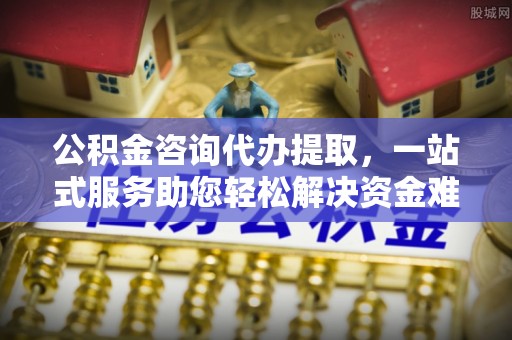 南长公积金咨询代办提取，一站式服务助您轻松解决资金难题