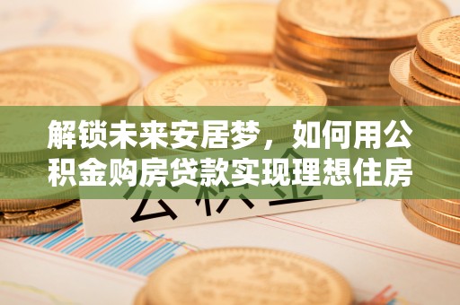 南长解锁未来安居梦，如何用公积金购房贷款实现理想住房计划