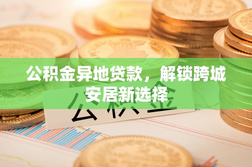 南长公积金异地贷款，解锁跨城安居新选择