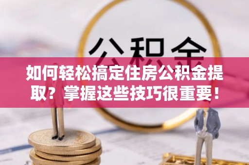 南长如何轻松搞定住房公积金提取？掌握这些技巧很重要！