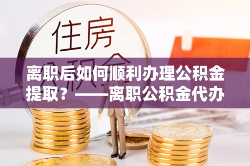 南长离职后如何顺利办理公积金提取？——离职公积金代办提取全攻略