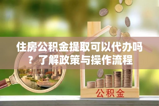 南长住房公积金提取可以代办吗？了解政策与操作流程