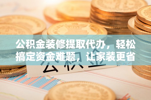 南长公积金装修提取代办，轻松搞定资金难题，让家装更省心