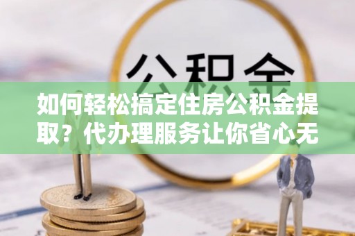 南长如何轻松搞定住房公积金提取？代办理服务让你省心无忧