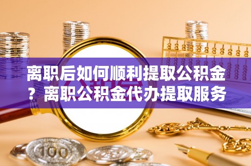 南长离职后如何顺利提取公积金？离职公积金代办提取服务助力无忧办理
