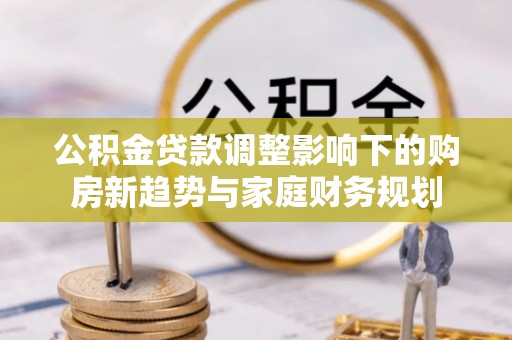 南长公积金贷款调整影响下的购房新趋势与家庭财务规划