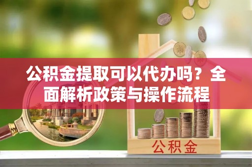 南长公积金提取可以代办吗？全面解析政策与操作流程
