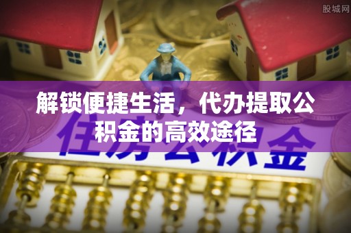 南长解锁便捷生活，代办提取公积金的高效途径