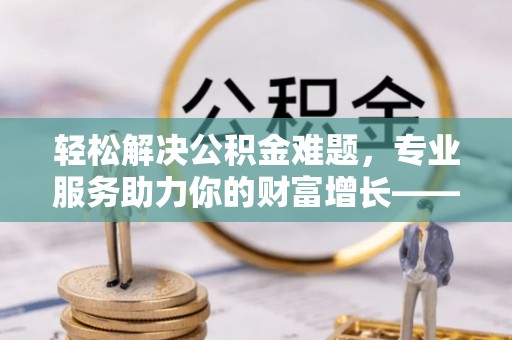 南长轻松解决公积金难题，专业服务助力你的财富增长——代办公积金提取