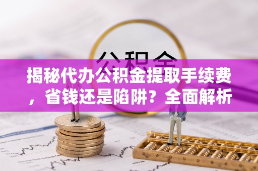 南长揭秘代办公积金提取手续费，省钱还是陷阱？全面解析与避坑指南