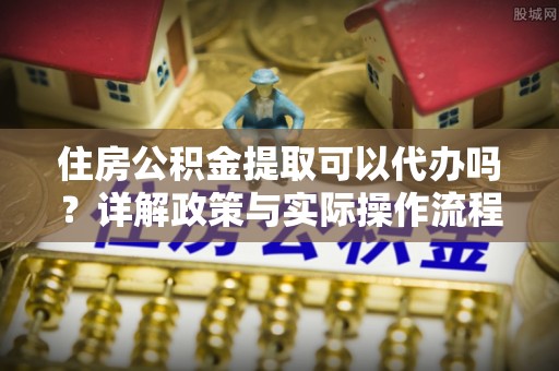 南长住房公积金提取可以代办吗？详解政策与实际操作流程