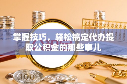 南长掌握技巧，轻松搞定代办提取公积金的那些事儿