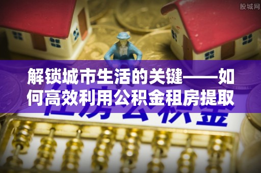 南长解锁城市生活的关键——如何高效利用公积金租房提取实现居住自由