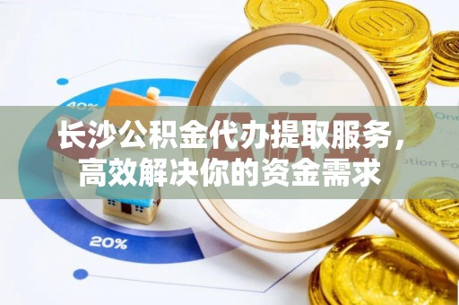 南长长沙公积金代办提取服务，高效解决你的资金需求