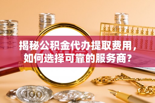 南长揭秘公积金代办提取费用，如何选择可靠的服务商？