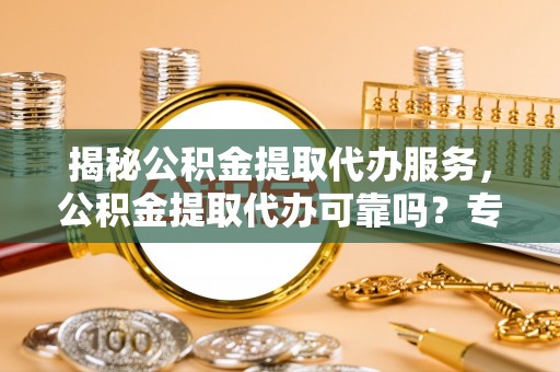 南长揭秘公积金提取代办服务，公积金提取代办可靠吗？专业解析与实用指南