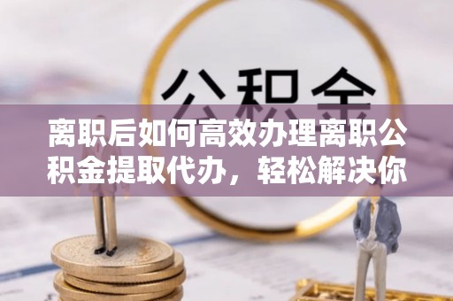 南长离职后如何高效办理离职公积金提取代办，轻松解决你的后顾之忧