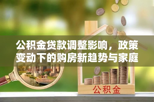 南长公积金贷款调整影响，政策变动下的购房新趋势与家庭财务规划