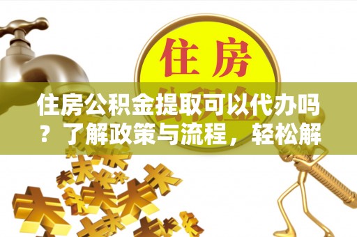 南长住房公积金提取可以代办吗？了解政策与流程，轻松解决你的疑问