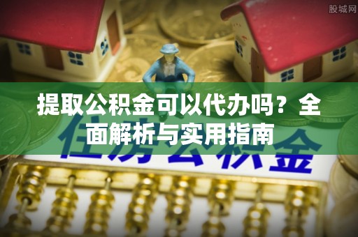 南长提取公积金可以代办吗？全面解析与实用指南