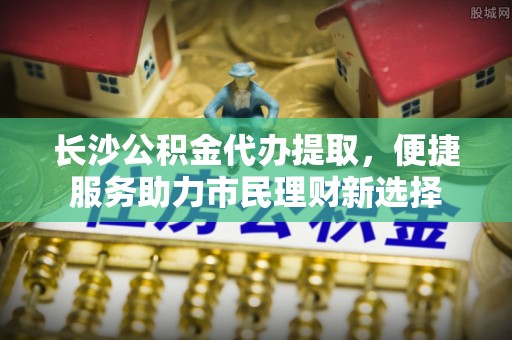南长长沙公积金代办提取，便捷服务助力市民理财新选择