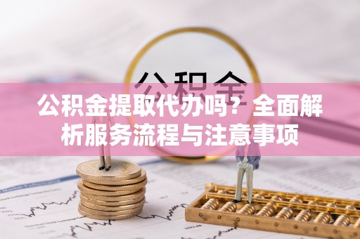 南长公积金提取代办吗？全面解析服务流程与注意事项
