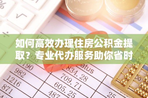 南长如何高效办理住房公积金提取？专业代办服务助你省时省力