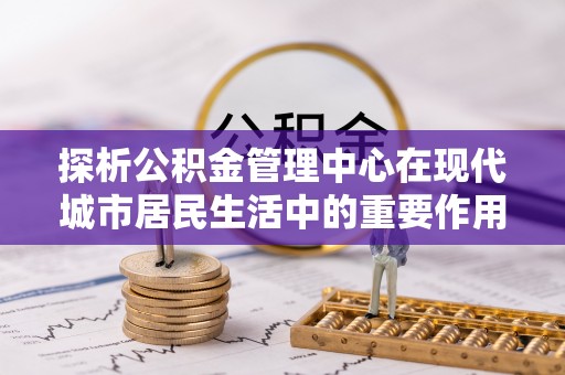 南长探析公积金管理中心在现代城市居民生活中的重要作用