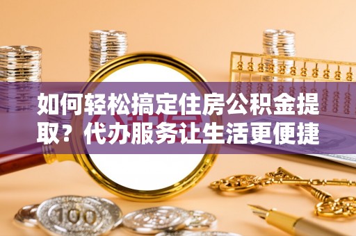 南长如何轻松搞定住房公积金提取？代办服务让生活更便捷
