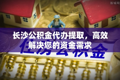 南长长沙公积金代办提取，高效解决您的资金需求