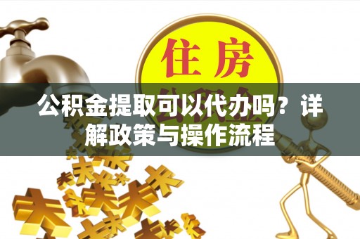 南长公积金提取可以代办吗？详解政策与操作流程