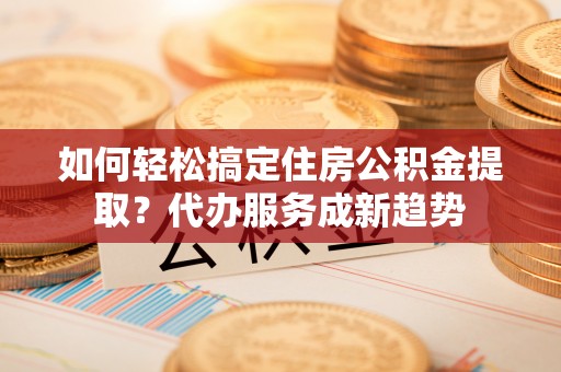 南长如何轻松搞定住房公积金提取？代办服务成新趋势