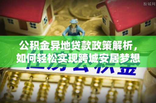 南长公积金异地贷款政策解析，如何轻松实现跨城安居梦想