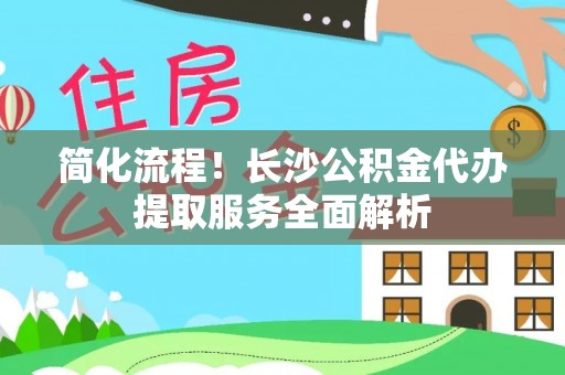南长简化流程！长沙公积金代办提取服务全面解析