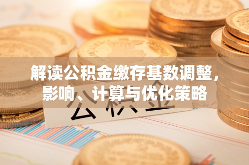 南长解读公积金缴存基数调整，影响、计算与优化策略