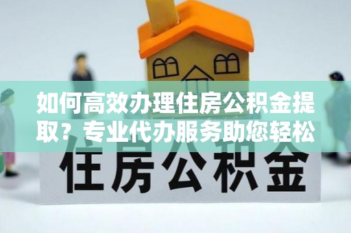 南长如何高效办理住房公积金提取？专业代办服务助您轻松解决难题