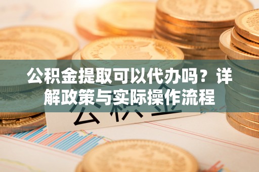 南长公积金提取可以代办吗？详解政策与实际操作流程