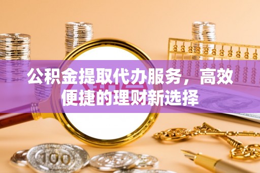 南长公积金提取代办服务，高效便捷的理财新选择